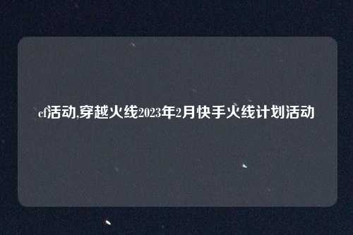 cf活动,穿越火线2023年2月快手火线计划活动
