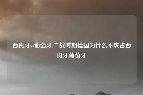 西班牙vs葡萄牙,二战时期德国为什么不攻占西班牙葡萄牙