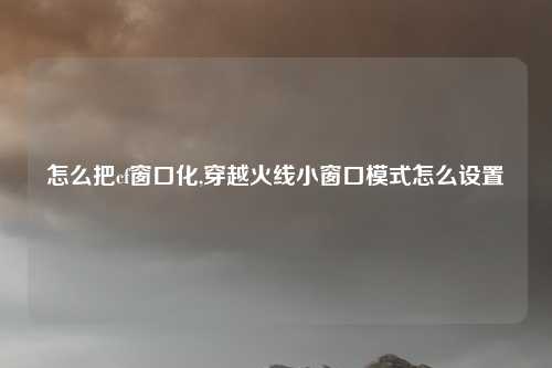 怎么把cf窗口化,穿越火线小窗口模式怎么设置