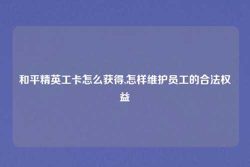和平精英工卡怎么获得,怎样维护员工的合法权益