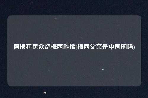 阿根廷民众烧梅西雕像(梅西父亲是中国的吗)