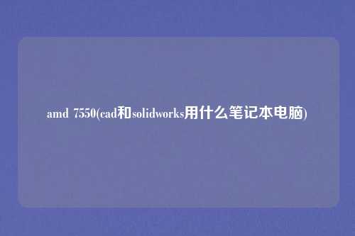 amd 7550(cad和solidworks用什么笔记本电脑)