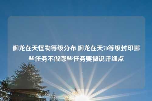 御龙在天怪物等级分布,御龙在天70等级封印哪些任务不做哪些任务要做说详细点