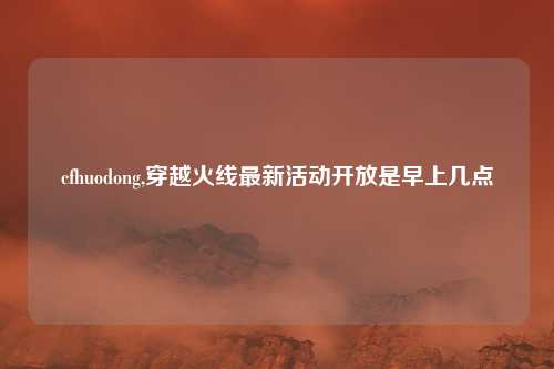 cfhuodong,穿越火线最新活动开放是早上几点