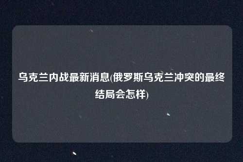 乌克兰内战最新消息(俄罗斯乌克兰冲突的最终结局会怎样)