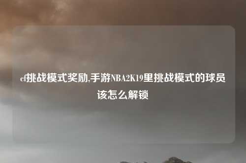 cf挑战模式奖励,手游NBA2K19里挑战模式的球员该怎么解锁