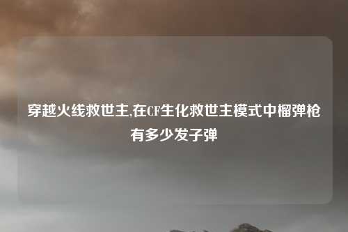 穿越火线救世主,在CF生化救世主模式中榴弹枪有多少发子弹
