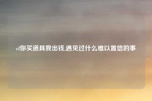 cf你买道具我出钱,遇见过什么难以置信的事