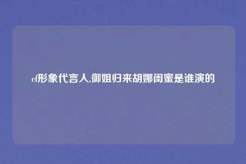 cf形象代言人,御姐归来胡娜闺蜜是谁演的