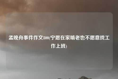 孟晚舟事件作文800(宁愿在家啃老也不愿意找工作上班)