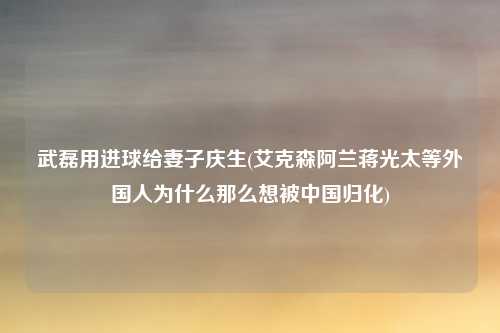 武磊用进球给妻子庆生(艾克森阿兰蒋光太等外国人为什么那么想被中国归化)