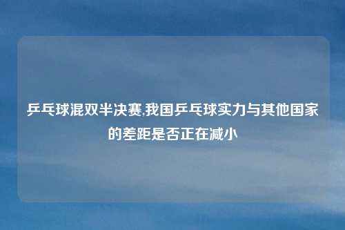 乒乓球混双半决赛,我国乒乓球实力与其他国家的差距是否正在减小