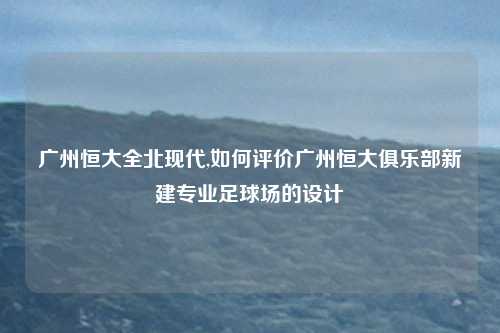广州恒大全北现代,如何评价广州恒大俱乐部新建专业足球场的设计
