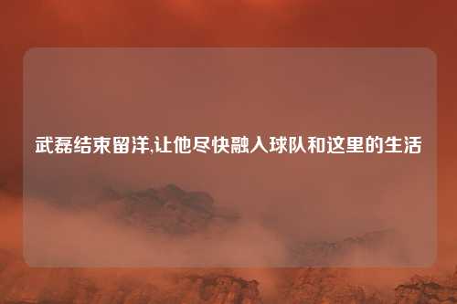 武磊结束留洋,让他尽快融入球队和这里的生活