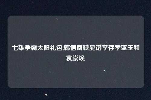 七雄争霸太阳礼包,韩信商鞅晁错李存孝蓝玉和袁崇焕
