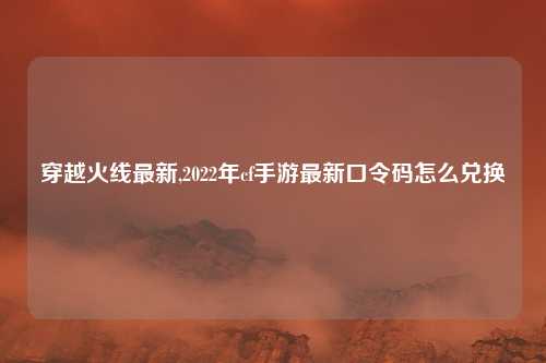 穿越火线最新,2022年cf手游最新口令码怎么兑换