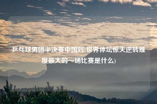 乒乓球男团半决赛中国对(世界体坛惊天逆转难度最大的一场比赛是什么)