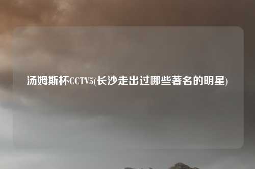 汤姆斯杯CCTV5(长沙走出过哪些著名的明星)