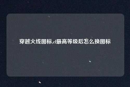 穿越火线图标,cf最高等级后怎么换图标