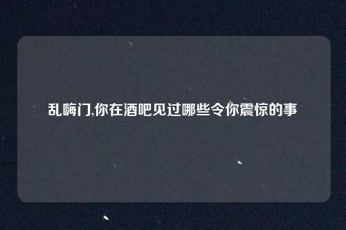 乱嗨门,你在酒吧见过哪些令你震惊的事