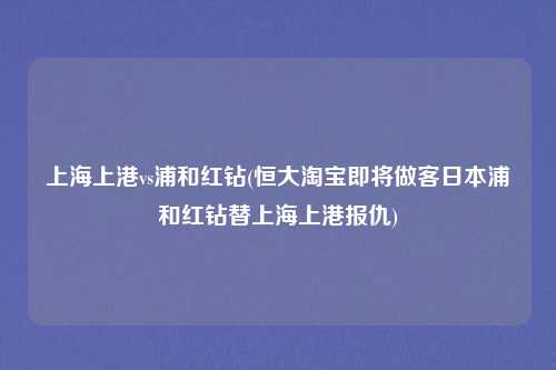 上海上港vs浦和红钻(恒大淘宝即将做客日本浦和红钻替上海上港报仇)