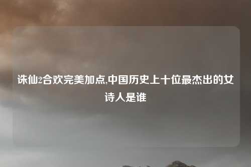 诛仙2合欢完美加点,中国历史上十位最杰出的女诗人是谁