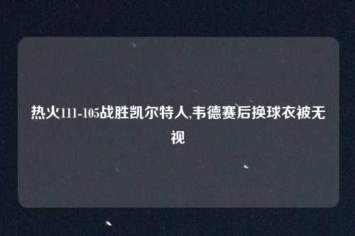 热火111-105战胜凯尔特人,韦德赛后换球衣被无视
