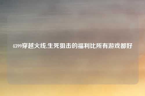 4399穿越火线,生死狙击的福利比所有游戏都好