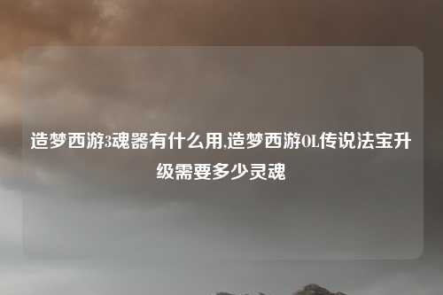 造梦西游3魂器有什么用,造梦西游OL传说法宝升级需要多少灵魂