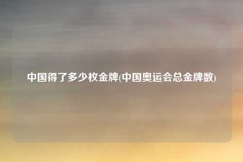 中国得了多少枚金牌(中国奥运会总金牌数)
