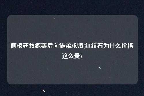 阿根廷教练赛后向徒弟求婚(红纹石为什么价格这么贵)