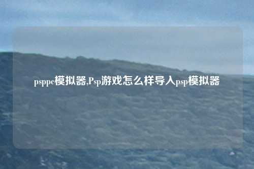 psppc模拟器,Psp游戏怎么样导入psp模拟器