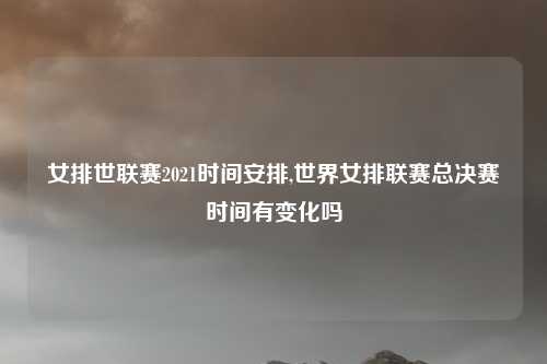 女排世联赛2021时间安排,世界女排联赛总决赛时间有变化吗