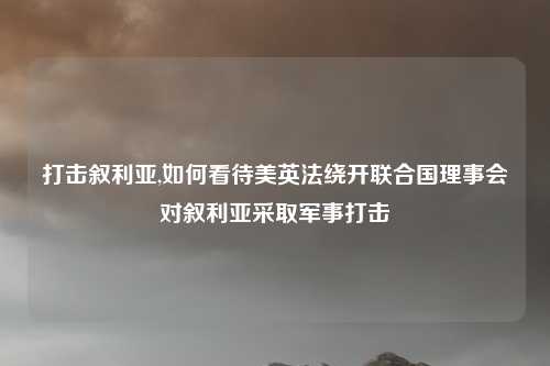打击叙利亚,如何看待美英法绕开联合国理事会对叙利亚采取军事打击