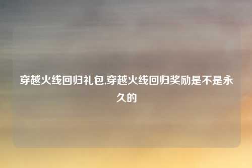 穿越火线回归礼包,穿越火线回归奖励是不是永久的