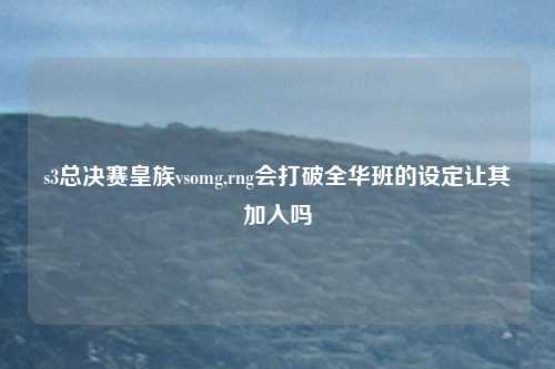 s3总决赛皇族vsomg,rng会打破全华班的设定让其加入吗