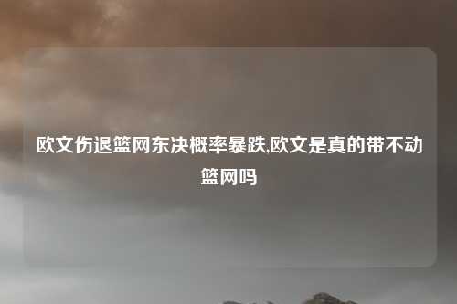 欧文伤退篮网东决概率暴跌,欧文是真的带不动篮网吗