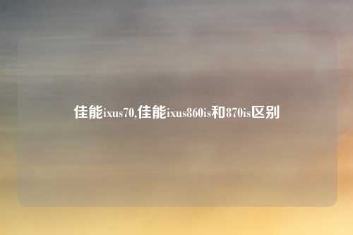 佳能ixus70,佳能ixus860is和870is区别