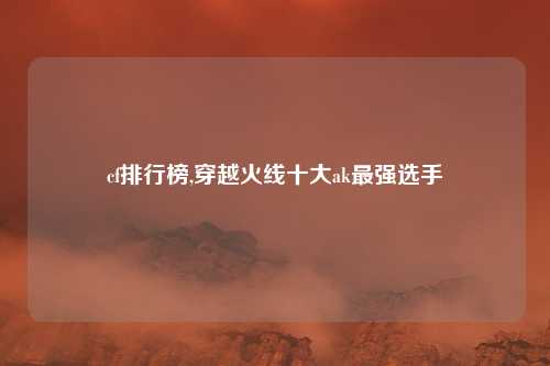cf排行榜,穿越火线十大ak最强选手