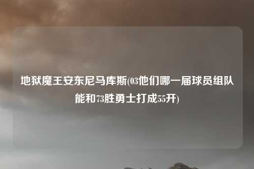 地狱魔王安东尼马库斯(03他们哪一届球员组队能和73胜勇士打成55开)