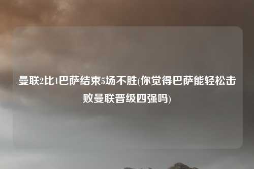 曼联2比1巴萨结束5场不胜(你觉得巴萨能轻松击败曼联晋级四强吗)