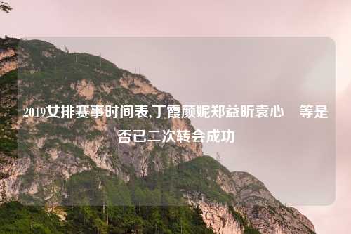 2019女排赛事时间表,丁霞颜妮郑益昕袁心玥等是否已二次转会成功