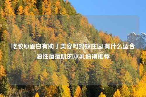 吃胶原蛋白有助于美容吗蚂蚁庄园,有什么适合油性痘痘肌的水乳值得推荐