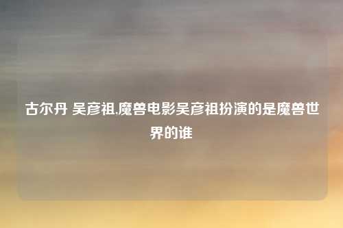 古尔丹 吴彦祖,魔兽电影吴彦祖扮演的是魔兽世界的谁