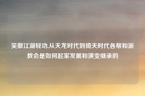 笑傲江湖轻功,从天龙时代到倚天时代各帮和派教会是如何起家发展和演变继承的