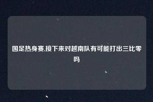 国足热身赛,接下来对越南队有可能打出三比零吗