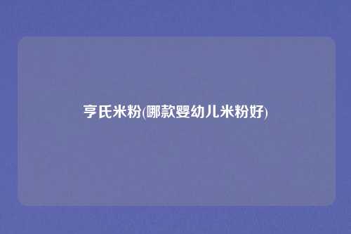 亨氏米粉(哪款婴幼儿米粉好)