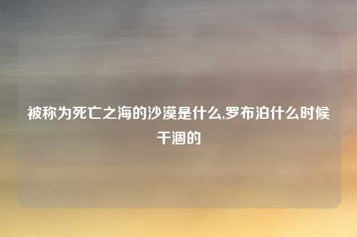 被称为死亡之海的沙漠是什么,罗布泊什么时候干涸的