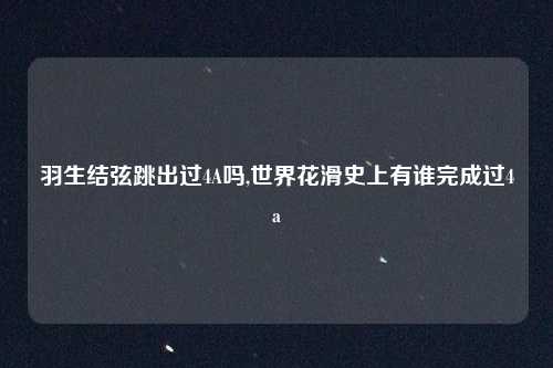 羽生结弦跳出过4A吗,世界花滑史上有谁完成过4a