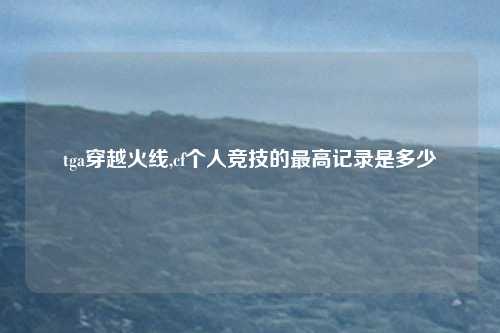 tga穿越火线,cf个人竞技的最高记录是多少